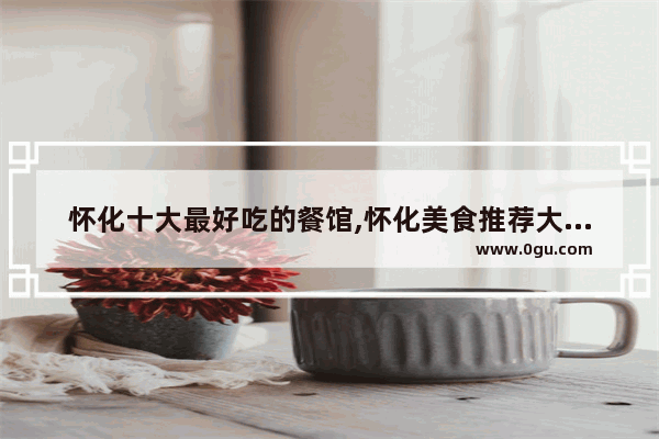 怀化十大最好吃的餐馆,怀化美食推荐大众点评店铺有哪些地方
