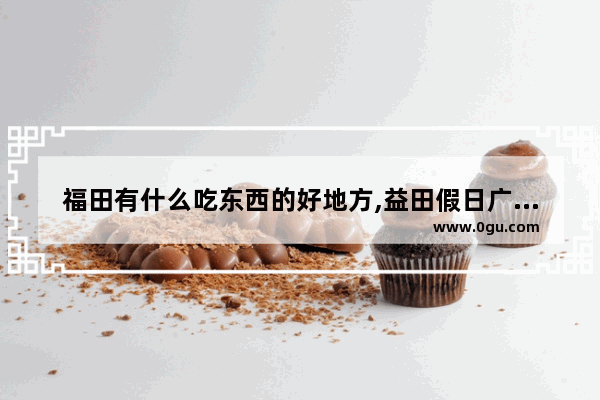 福田有什么吃东西的好地方,益田假日广场美食推荐餐厅