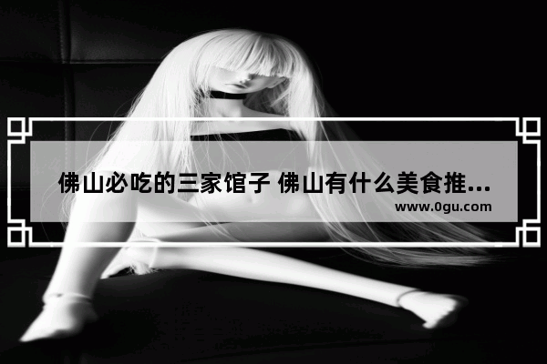 佛山必吃的三家馆子 佛山有什么美食推荐的店子