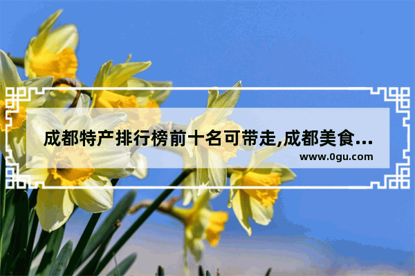 成都特产排行榜前十名可带走,成都美食推荐排名榜前十名店铺有哪些呢