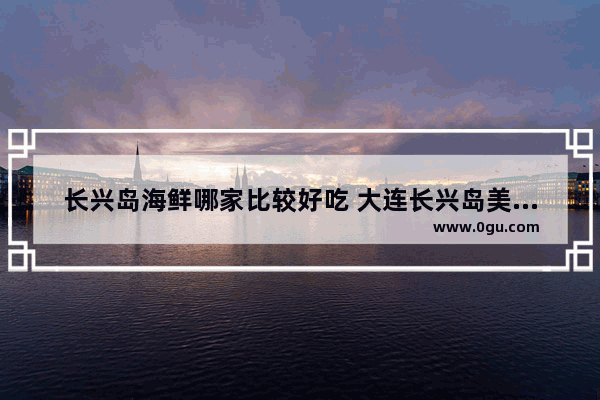 长兴岛海鲜哪家比较好吃 大连长兴岛美食推荐哪家好吃