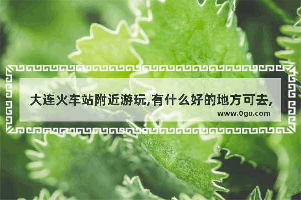 大连火车站附近游玩,有什么好的地方可去,大连火车站附近美食推荐地方在哪里啊