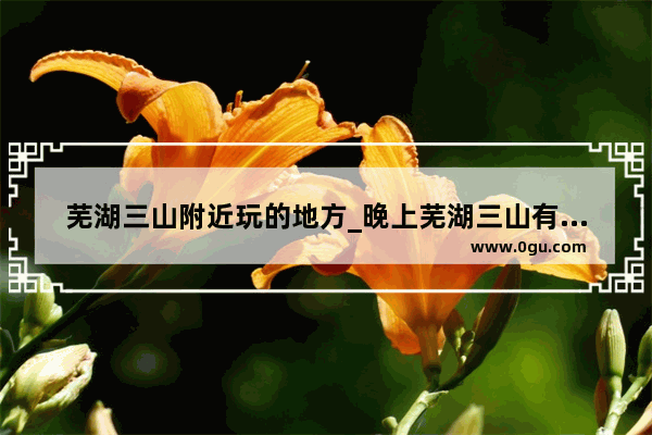 芜湖三山附近玩的地方_晚上芜湖三山有什么好玩的