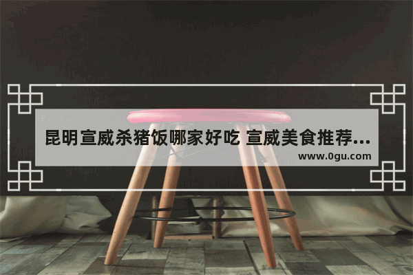 昆明宣威杀猪饭哪家好吃 宣威美食推荐餐厅有哪些地方好玩一点