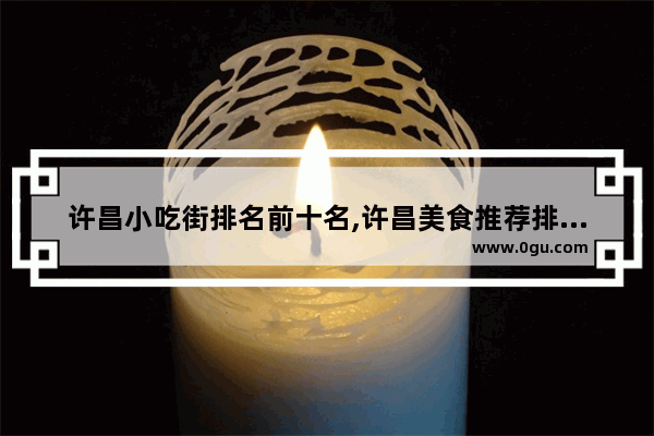 许昌小吃街排名前十名,许昌美食推荐排行榜前十名有哪些店面