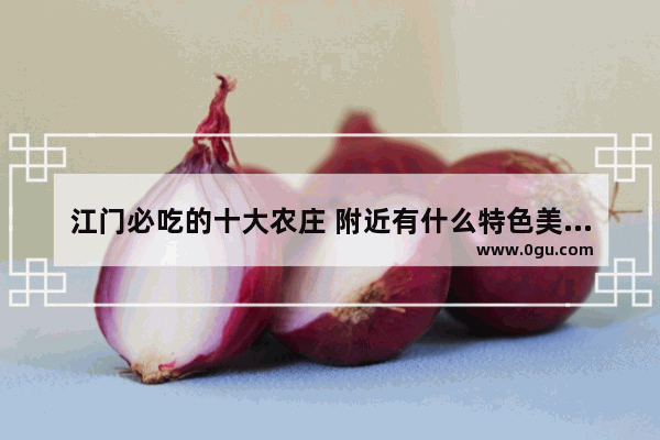 江门必吃的十大农庄 附近有什么特色美食推荐吃