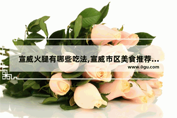 宣威火腿有哪些吃法,宣威市区美食推荐炒菜馆在哪里啊
