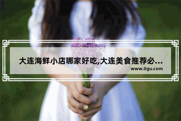 大连海鲜小店哪家好吃,大连美食推荐必吃海鲜餐厅有哪些菜