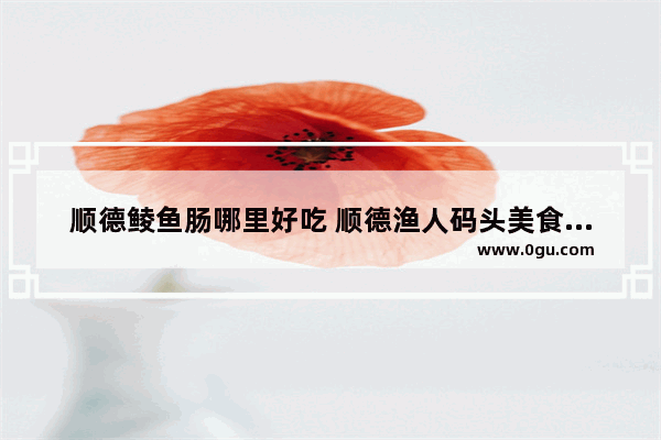 顺德鲮鱼肠哪里好吃 顺德渔人码头美食推荐餐厅有哪些菜单