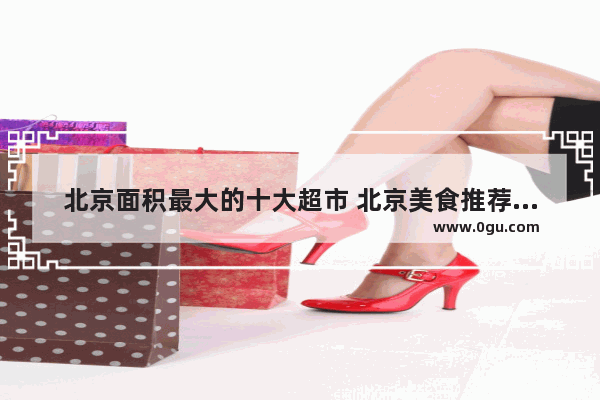 北京面积最大的十大超市 北京美食推荐地点排名榜前十名有哪些