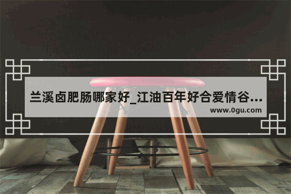 兰溪卤肥肠哪家好_江油百年好合爱情谷景区门票多少钱一张