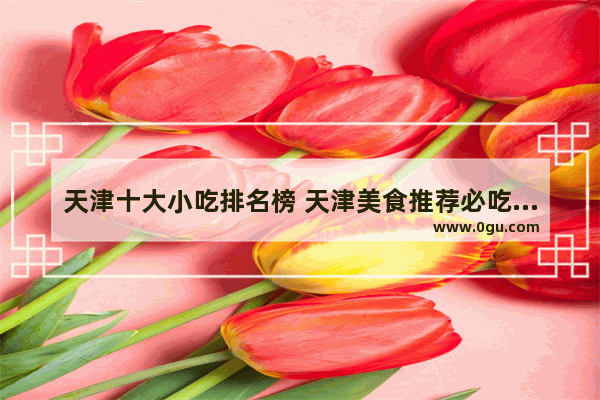 天津十大小吃排名榜 天津美食推荐必吃的地方有哪些