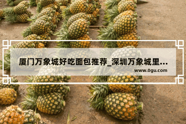 厦门万象城好吃面包推荐_深圳万象城里面有哪些吃的