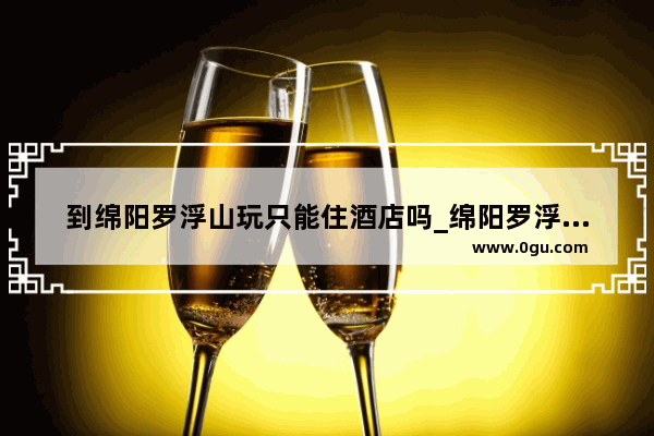 到绵阳罗浮山玩只能住酒店吗_绵阳罗浮山附近好玩的地方
