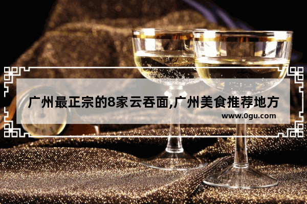 广州最正宗的8家云吞面,广州美食推荐地方排名前十名有哪些品牌
