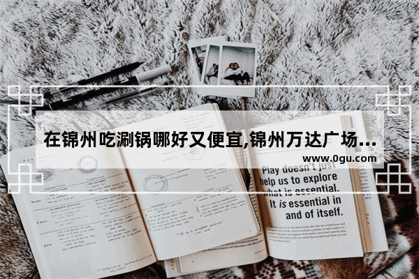 在锦州吃涮锅哪好又便宜,锦州万达广场美食推荐餐厅在几楼吃
