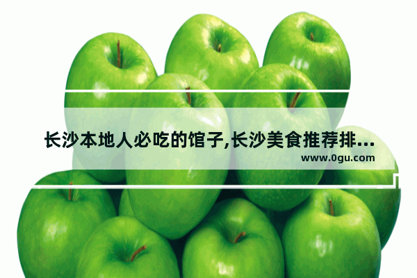 长沙本地人必吃的馆子,长沙美食推荐排名前十名店铺有哪些品牌