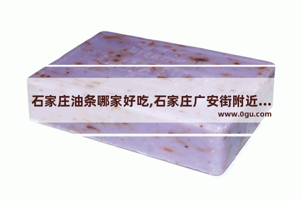 石家庄油条哪家好吃,石家庄广安街附近的美食推荐地方有哪些店铺呢