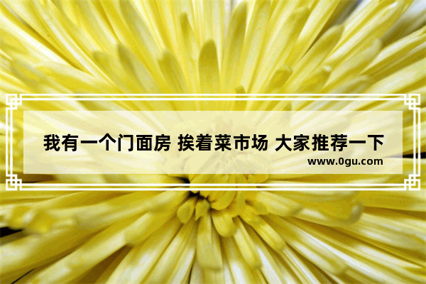 我有一个门面房 挨着菜市场 大家推荐一下做什么生意好