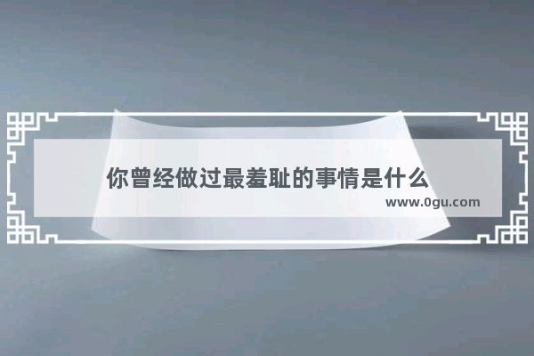 你曾经做过最羞耻的事情是什么