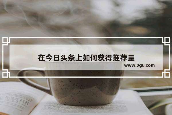 在今日头条上如何获得推荐量