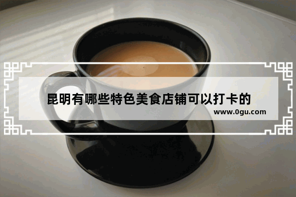昆明有哪些特色美食店铺可以打卡的