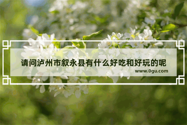 请问泸州市叙永县有什么好吃和好玩的呢