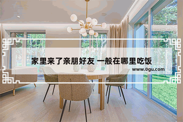 家里来了亲朋好友 一般在哪里吃饭