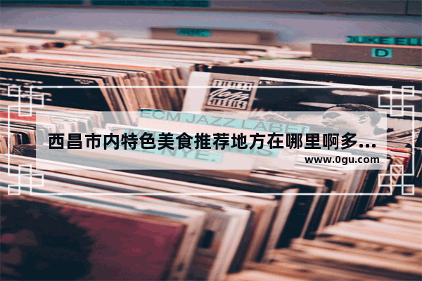 西昌市内特色美食推荐地方在哪里啊多少钱