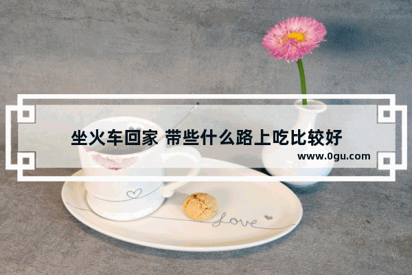 坐火车回家 带些什么路上吃比较好