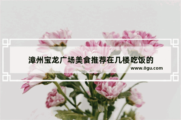 漳州宝龙广场美食推荐在几楼吃饭的