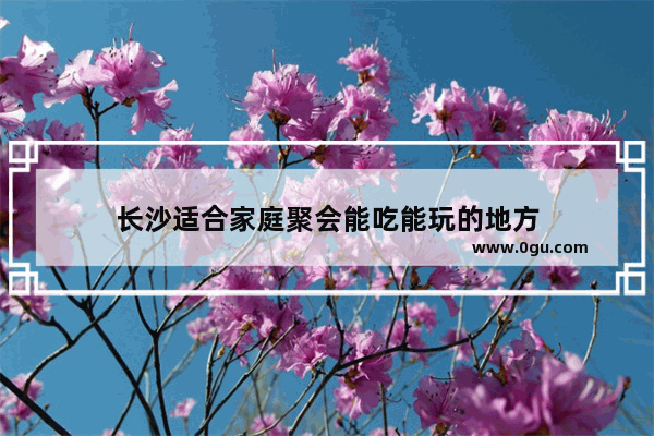长沙适合家庭聚会能吃能玩的地方