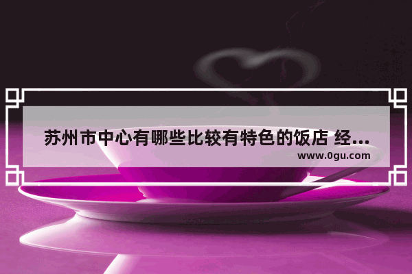苏州市中心有哪些比较有特色的饭店 经济实惠口碑好的