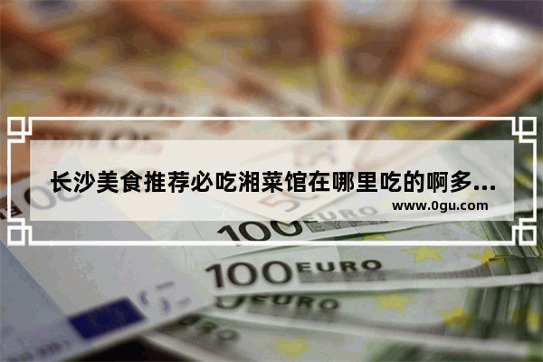 长沙美食推荐必吃湘菜馆在哪里吃的啊多少钱一位