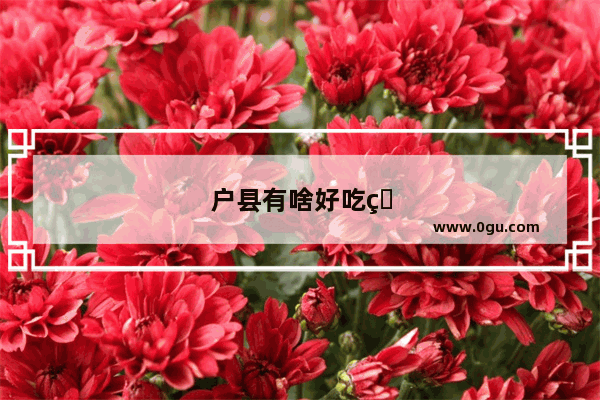户县有啥好吃的啊 在户县县城有啥好玩的