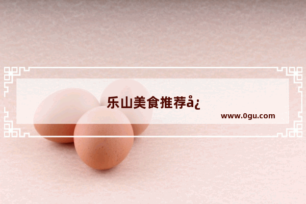 乐山美食推荐必吃甜食有哪些品牌店铺呢