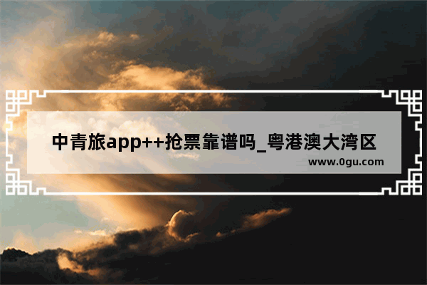 中青旅app++抢票靠谱吗_粤港澳大湾区稔平半岛综合旅游开发工程项目是真的吗