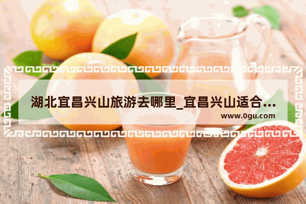 湖北宜昌兴山旅游去哪里_宜昌兴山适合避暑吗