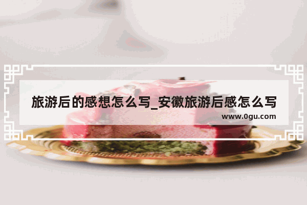 旅游后的感想怎么写_安徽旅游后感怎么写