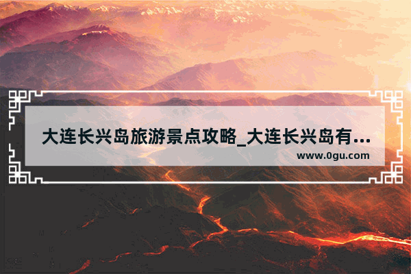 大连长兴岛旅游景点攻略_大连长兴岛有什么好玩的地方