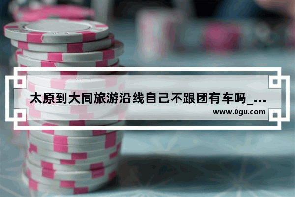 太原到大同旅游沿线自己不跟团有车吗_大同旅行社报团哪家好