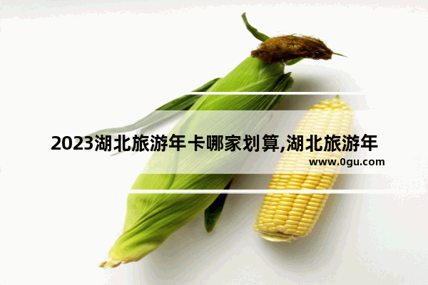 2023湖北旅游年卡哪家划算,湖北旅游年卡