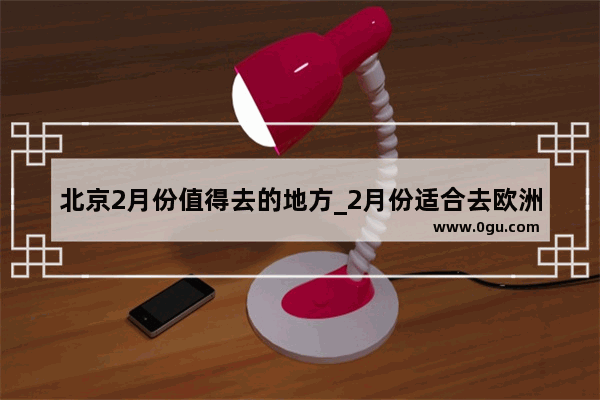 北京2月份值得去的地方_2月份适合去欧洲哪里玩