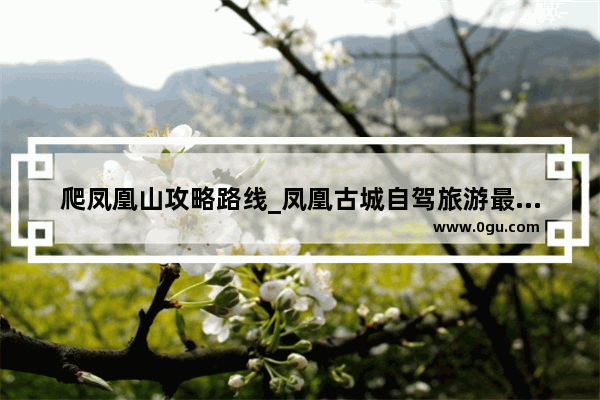 爬凤凰山攻略路线_凤凰古城自驾旅游最佳方案