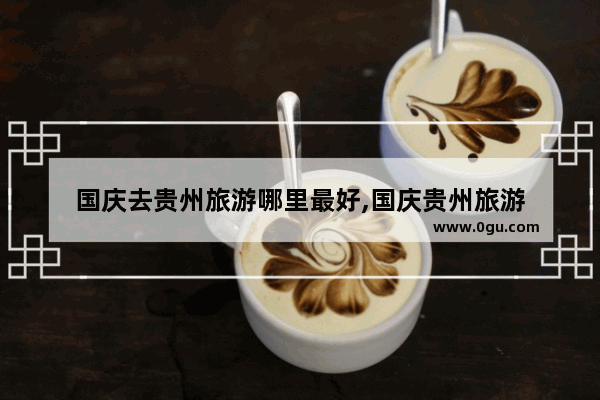 国庆去贵州旅游哪里最好,国庆贵州旅游