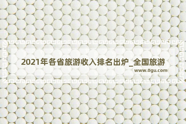 2021年各省旅游收入排名出炉_全国旅游收入指的是游客支出还是企业营业额还是企业利润