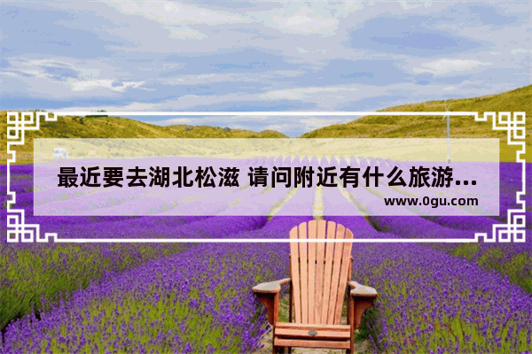 最近要去湖北松滋 请问附近有什么旅游景点_松滋有没有小溪玩水的地方