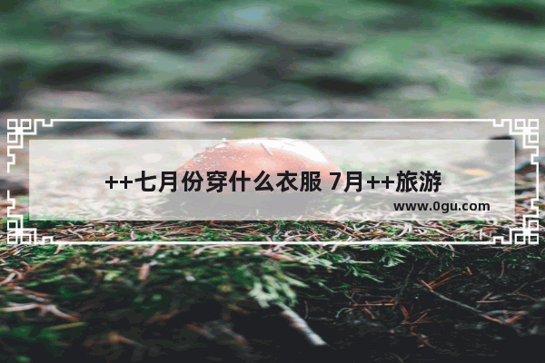++七月份穿什么衣服 7月++旅游