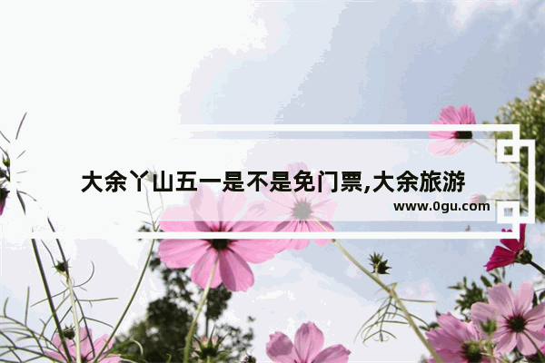 大余丫山五一是不是免门票,大余旅游
