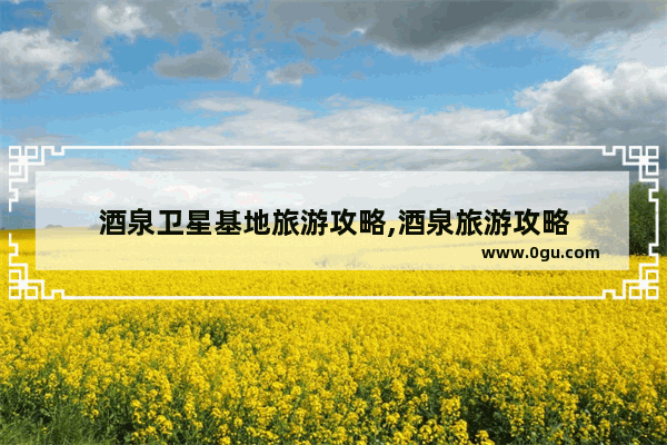 酒泉卫星基地旅游攻略,酒泉旅游攻略